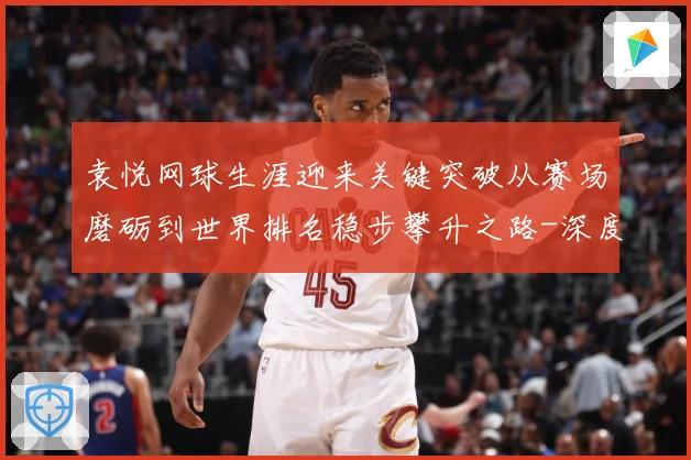 袁悦网球生涯迎来关键突破从赛场磨砺到世界排名稳步攀升之路-深度解析