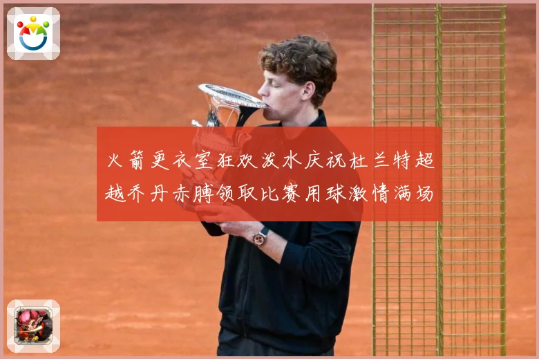 火箭更衣室狂欢泼水庆祝杜兰特超越乔丹赤膊领取比赛用球激情满场赛场复盘-深度解析