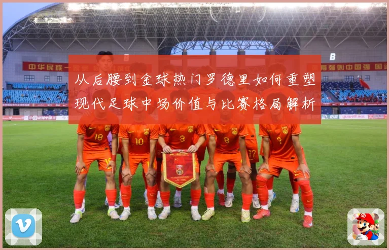 从后腰到金球热门罗德里如何重塑现代足球中场价值与比赛格局解析-深度解析