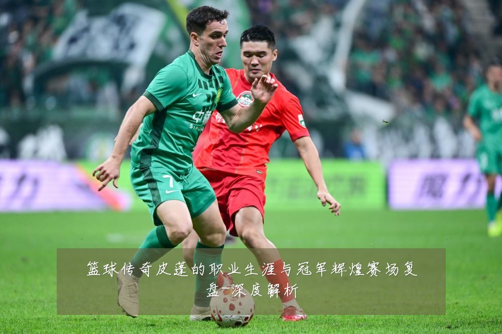 篮球传奇皮蓬的职业生涯与冠军辉煌赛场复盘-深度解析