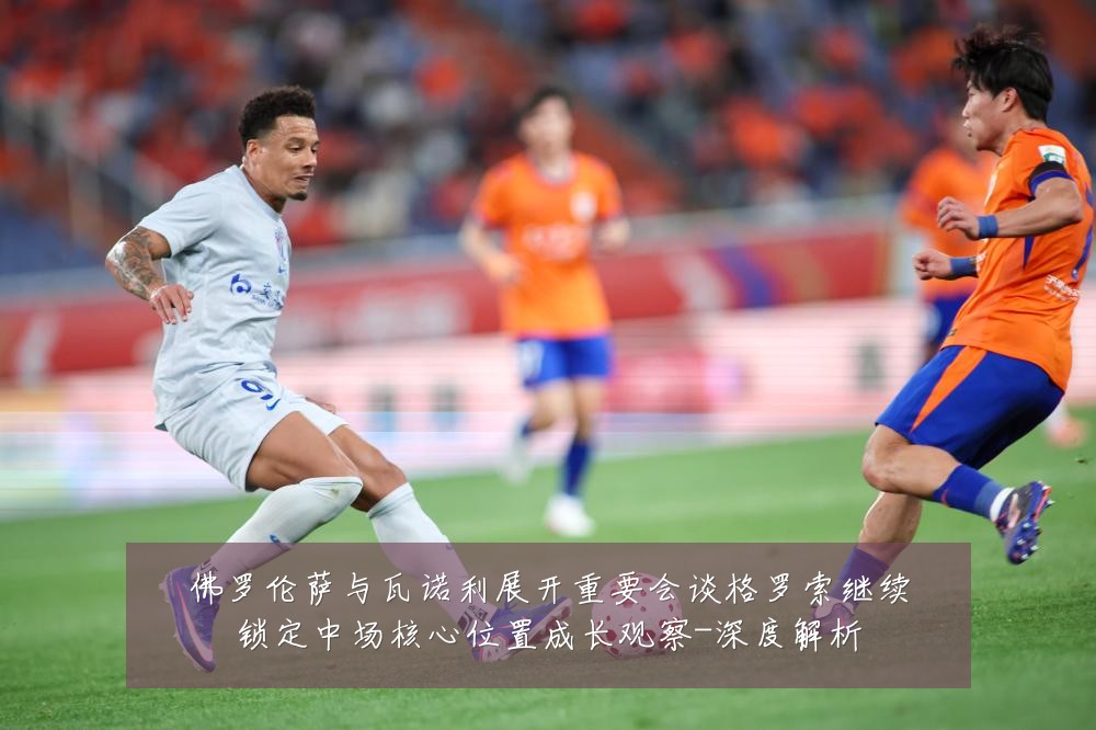 佛罗伦萨与瓦诺利展开重要会谈格罗索继续锁定中场核心位置成长观察-深度解析